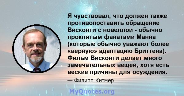 Я чувствовал, что должен также противопоставить обращение Висконти с новеллой - обычно проклятым фанатами Манна (которые обычно уважают более «верную» адаптацию Бриттена). Фильм Висконти делает много замечательных