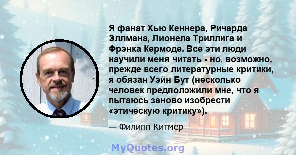 Я фанат Хью Кеннера, Ричарда Эллмана, Лионела Триллига и Фрэнка Кермоде. Все эти люди научили меня читать - но, возможно, прежде всего литературные критики, я обязан Уэйн Бут (несколько человек предположили мне, что я