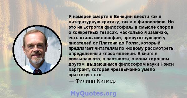 Я намерен смерти в Венеции внести как в литературную критику, так и в философию. Но это не «строгая философия» в смысле споров о конкретных тезисах. Насколько я замечаю, есть стиль философии, присутствующий у писателей