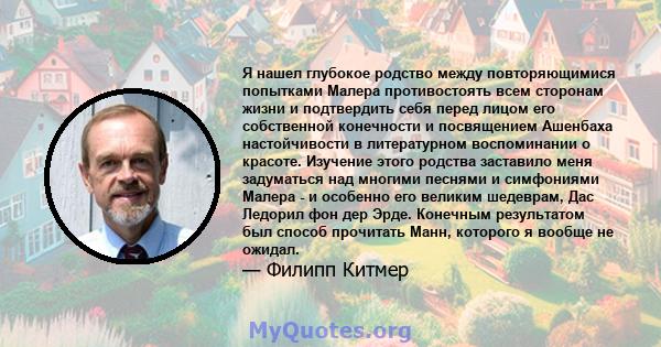 Я нашел глубокое родство между повторяющимися попытками Малера противостоять всем сторонам жизни и подтвердить себя перед лицом его собственной конечности и посвящением Ашенбаха настойчивости в литературном воспоминании 