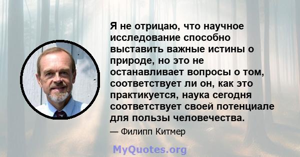 Я не отрицаю, что научное исследование способно выставить важные истины о природе, но это не останавливает вопросы о том, соответствует ли он, как это практикуется, наука сегодня соответствует своей потенциале для