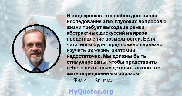 Я подозреваю, что любое достойное исследование этих глубоких вопросов о жизни требует выхода за рамки абстрактных дискуссий на яркое представление возможностей. Если читателям будет предложено серьезно изучить их жизнь, 