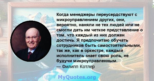 Когда менеджеры переусердствуют с микроуправлением других, они, вероятно, наняли не тех людей или не смогли дать им четкое представление о том, что каждый из них должен достичь. Я предпочитаю обучать сотрудников быть