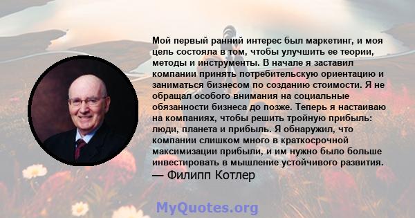 Мой первый ранний интерес был маркетинг, и моя цель состояла в том, чтобы улучшить ее теории, методы и инструменты. В начале я заставил компании принять потребительскую ориентацию и заниматься бизнесом по созданию