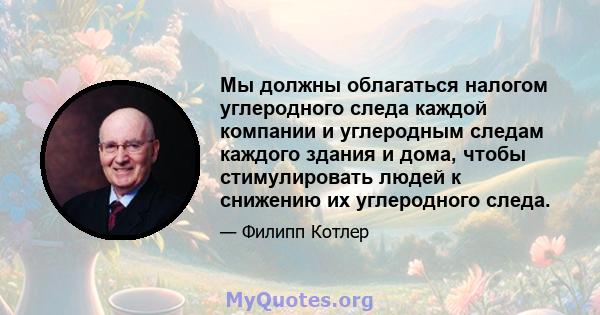 Мы должны облагаться налогом углеродного следа каждой компании и углеродным следам каждого здания и дома, чтобы стимулировать людей к снижению их углеродного следа.