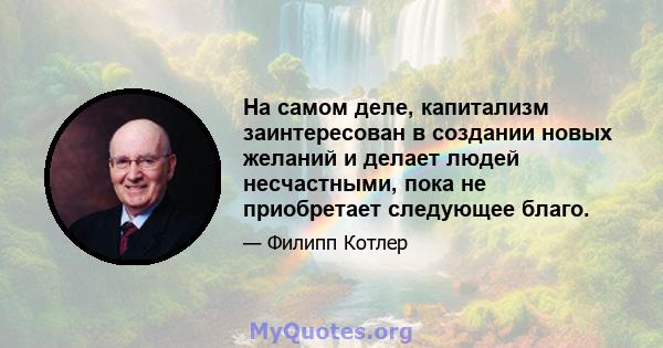 На самом деле, капитализм заинтересован в создании новых желаний и делает людей несчастными, пока не приобретает следующее благо.