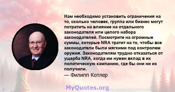 Нам необходимо установить ограничения на то, сколько человек, группа или бизнес могут потратить на влияние на отдельного законодателя или целого набора законодателей. Посмотрите на огромные суммы, которые NRA тратит на