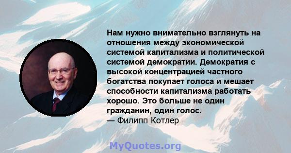 Нам нужно внимательно взглянуть на отношения между экономической системой капитализма и политической системой демократии. Демократия с высокой концентрацией частного богатства покупает голоса и мешает способности