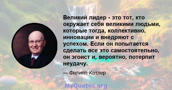 Великий лидер - это тот, кто окружает себя великими людьми, которые тогда, коллективно, инновации и внедряют с успехом. Если он попытается сделать все это самостоятельно, он эгоист и, вероятно, потерпит неудачу.