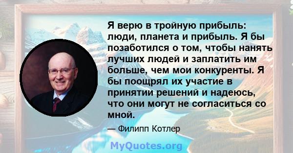 Я верю в тройную прибыль: люди, планета и прибыль. Я бы позаботился о том, чтобы нанять лучших людей и заплатить им больше, чем мои конкуренты. Я бы поощрял их участие в принятии решений и надеюсь, что они могут не