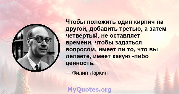 Чтобы положить один кирпич на другой, добавить третью, а затем четвертый, не оставляет времени, чтобы задаться вопросом, имеет ли то, что вы делаете, имеет какую -либо ценность.