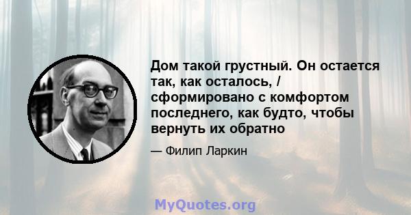 Дом такой грустный. Он остается так, как осталось, / сформировано с комфортом последнего, как будто, чтобы вернуть их обратно