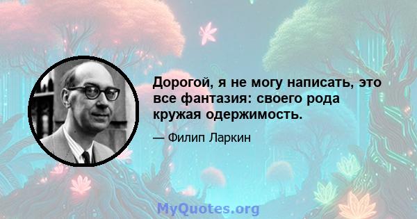 Дорогой, я не могу написать, это все фантазия: своего рода кружая одержимость.