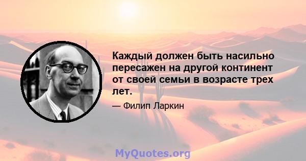 Каждый должен быть насильно пересажен на другой континент от своей семьи в возрасте трех лет.