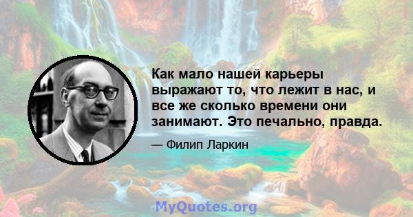 Как мало нашей карьеры выражают то, что лежит в нас, и все же сколько времени они занимают. Это печально, правда.