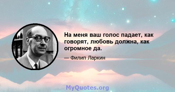 На меня ваш голос падает, как говорят, любовь должна, как огромное да.