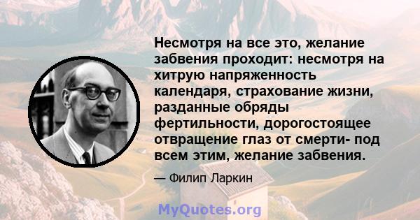 Несмотря на все это, желание забвения проходит: несмотря на хитрую напряженность календаря, страхование жизни, разданные обряды фертильности, дорогостоящее отвращение глаз от смерти- под всем этим, желание забвения.