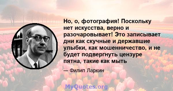 Но, о, фотография! Поскольку нет искусства, верно и разочаровывает! Это записывает дни как скучные и державшие улыбки, как мошенничество, и не будет подвергнуть цензуре пятна, такие как мыть