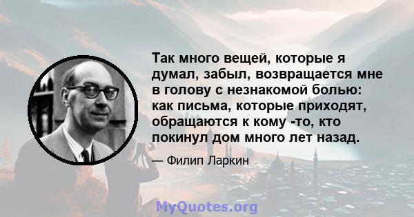 Так много вещей, которые я думал, забыл, возвращается мне в голову с незнакомой болью: как письма, которые приходят, обращаются к кому -то, кто покинул дом много лет назад.