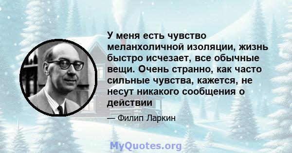 У меня есть чувство меланхоличной изоляции, жизнь быстро исчезает, все обычные вещи. Очень странно, как часто сильные чувства, кажется, не несут никакого сообщения о действии