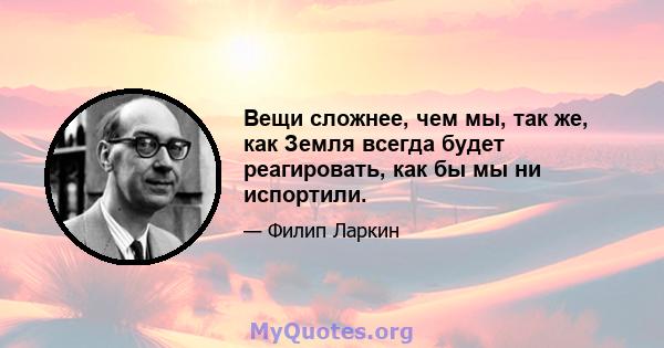 Вещи сложнее, чем мы, так же, как Земля всегда будет реагировать, как бы мы ни испортили.