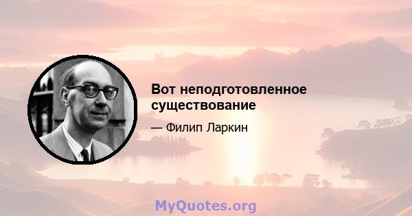 Вот неподготовленное существование