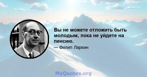 Вы не можете отложить быть молодым, пока не уйдете на пенсию.