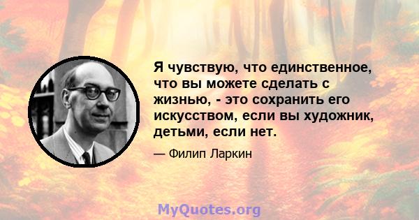 Я чувствую, что единственное, что вы можете сделать с жизнью, - это сохранить его искусством, если вы художник, детьми, если нет.