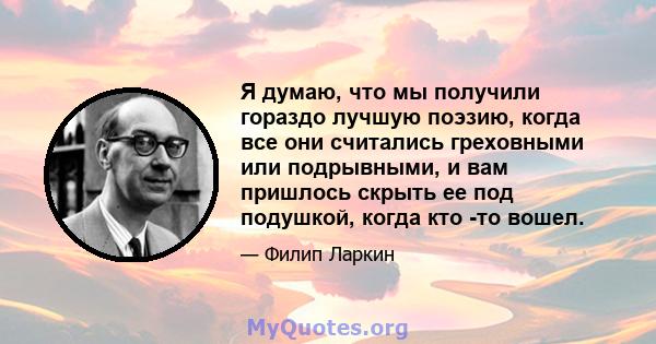 Я думаю, что мы получили гораздо лучшую поэзию, когда все они считались греховными или подрывными, и вам пришлось скрыть ее под подушкой, когда кто -то вошел.