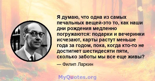 Я думаю, что одна из самых печальных вещей-это то, как наши дни рождения медленно погружаются: подарки и вечеринки исчезают, карты растут меньше года за годом, пока, когда кто-то не достигнет шестидесяти пяти, сколько