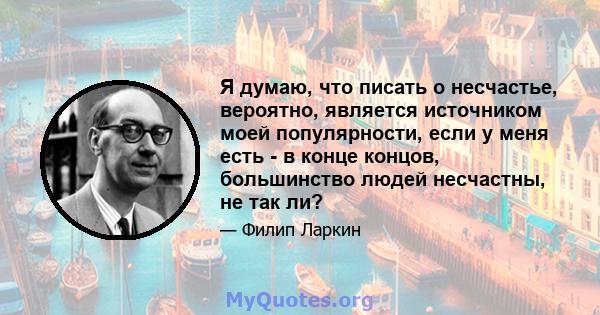 Я думаю, что писать о несчастье, вероятно, является источником моей популярности, если у меня есть - в конце концов, большинство людей несчастны, не так ли?