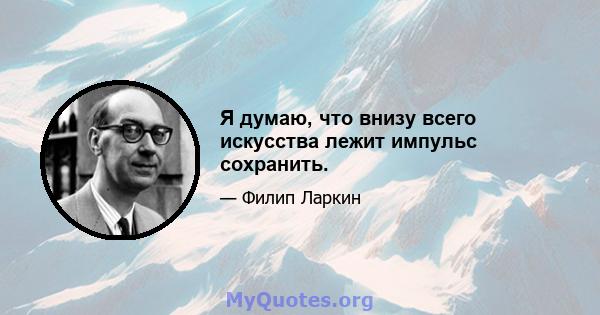 Я думаю, что внизу всего искусства лежит импульс сохранить.