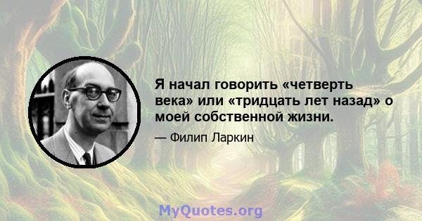 Я начал говорить «четверть века» или «тридцать лет назад» о моей собственной жизни.