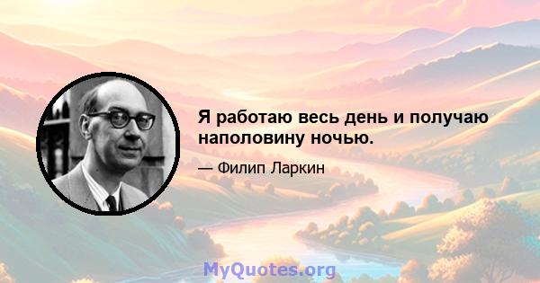 Я работаю весь день и получаю наполовину ночью.