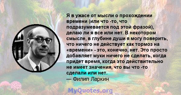 Я в ужасе от мысли о прохождении времени (или что -то, что подразумевается под этой фразой), делаю ли я все или нет. В некотором смысле, в глубине души я могу поверить, что ничего не действует как тормоз на «времени» -