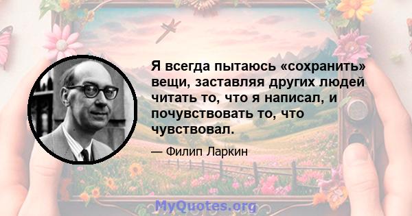 Я всегда пытаюсь «сохранить» вещи, заставляя других людей читать то, что я написал, и почувствовать то, что чувствовал.