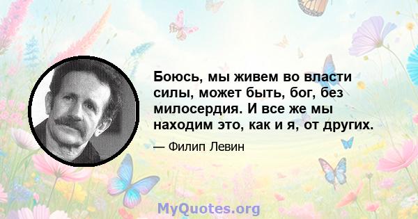 Боюсь, мы живем во власти силы, может быть, бог, без милосердия. И все же мы находим это, как и я, от других.