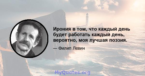 Ирония в том, что каждый день будет работать каждый день, вероятно, моя лучшая поэзия.