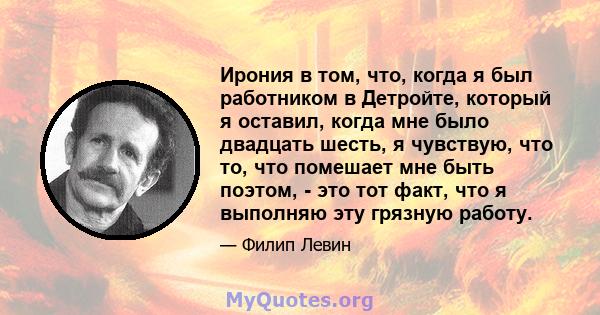 Ирония в том, что, когда я был работником в Детройте, который я оставил, когда мне было двадцать шесть, я чувствую, что то, что помешает мне быть поэтом, - это тот факт, что я выполняю эту грязную работу.