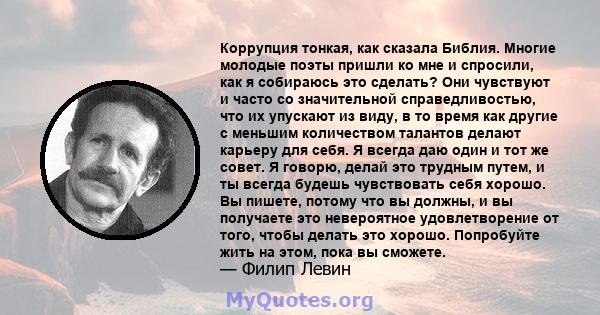 Коррупция тонкая, как сказала Библия. Многие молодые поэты пришли ко мне и спросили, как я собираюсь это сделать? Они чувствуют и часто со значительной справедливостью, что их упускают из виду, в то время как другие с