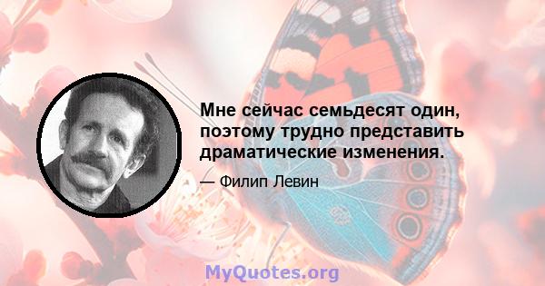 Мне сейчас семьдесят один, поэтому трудно представить драматические изменения.