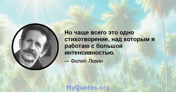 Но чаще всего это одно стихотворение, над которым я работаю с большой интенсивностью.