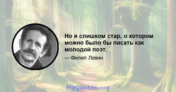 Но я слишком стар, о котором можно было бы писать как молодой поэт.