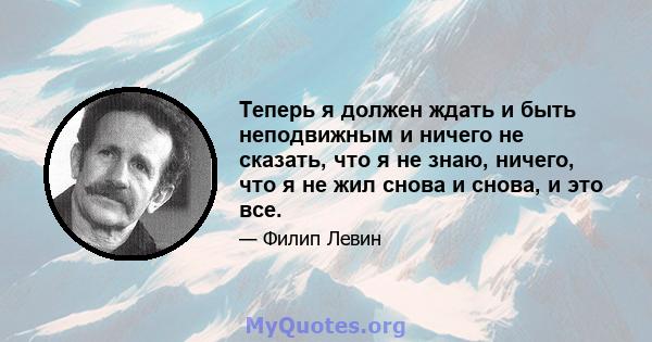 Теперь я должен ждать и быть неподвижным и ничего не сказать, что я не знаю, ничего, что я не жил снова и снова, и это все.