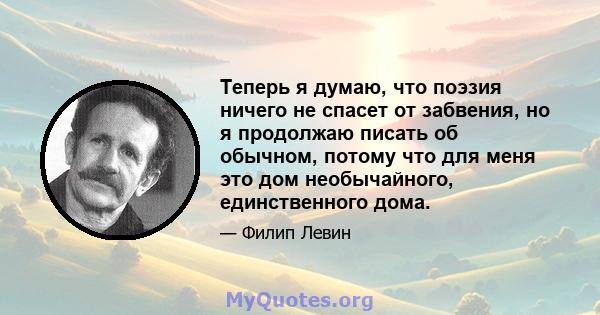 Теперь я думаю, что поэзия ничего не спасет от забвения, но я продолжаю писать об обычном, потому что для меня это дом необычайного, единственного дома.