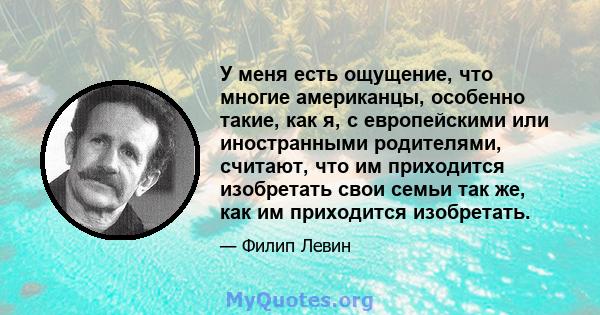 У меня есть ощущение, что многие американцы, особенно такие, как я, с европейскими или иностранными родителями, считают, что им приходится изобретать свои семьи так же, как им приходится изобретать.