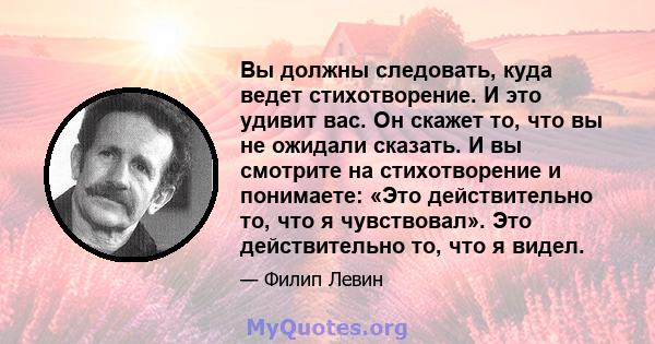 Вы должны следовать, куда ведет стихотворение. И это удивит вас. Он скажет то, что вы не ожидали сказать. И вы смотрите на стихотворение и понимаете: «Это действительно то, что я чувствовал». Это действительно то, что я 