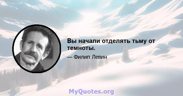 Вы начали отделять тьму от темноты.