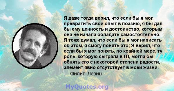 Я даже тогда верил, что если бы я мог превратить свой опыт в поэзию, я бы дал бы ему ценность и достоинство, которым она не начала обладать самостоятельно. Я тоже думал, что если бы я мог написать об этом, я смогу