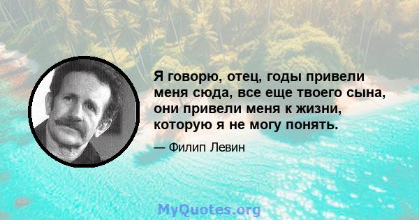 Я говорю, отец, годы привели меня сюда, все еще твоего сына, они привели меня к жизни, которую я не могу понять.